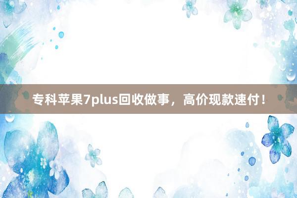 专科苹果7plus回收做事，高价现款速付！